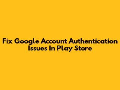 Fix Google Account Authentication Issues In Play Store