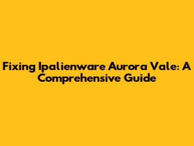 Fixing Ipalienware Aurora Vale: A Comprehensive Guide