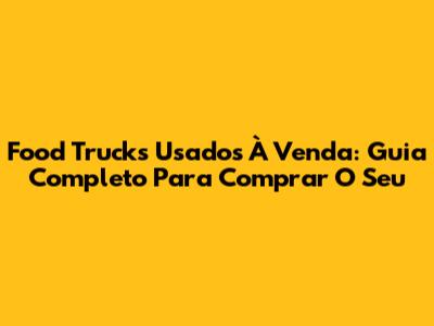 Food Trucks Usados À Venda: Guia Completo Para Comprar O Seu