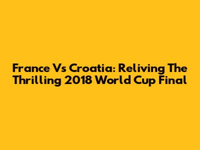 France Vs Croatia: Reliving The Thrilling 2018 World Cup Final