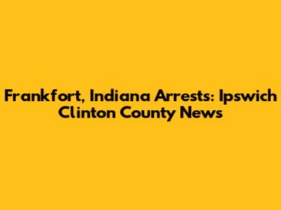 Frankfort, Indiana Arrests: Ipswich Clinton County News