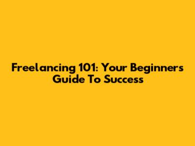 Freelancing 101: Your Beginner's Guide To Success