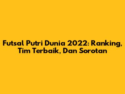 Futsal Putri Dunia 2022: Ranking, Tim Terbaik, Dan Sorotan