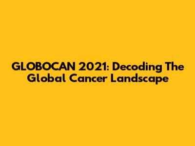 GLOBOCAN 2021: Decoding The Global Cancer Landscape