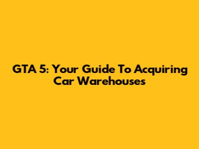 GTA 5: Your Guide To Acquiring Car Warehouses