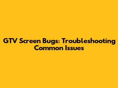 GTV Screen Bugs: Troubleshooting Common Issues