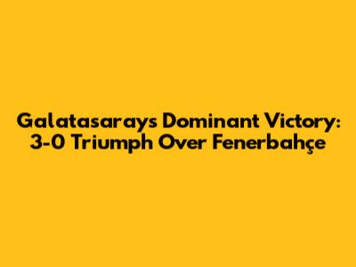 Galatasaray's Dominant Victory: 3-0 Triumph Over Fenerbahçe