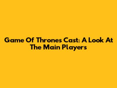 Game Of Thrones Cast: A Look At The Main Players