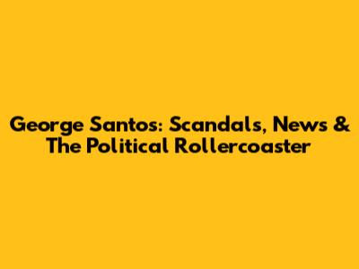 George Santos: Scandals, News & The Political Rollercoaster