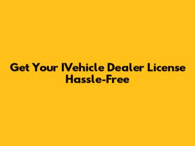 Get Your IVehicle Dealer License Hassle-Free