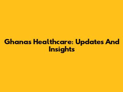 Ghana's Healthcare: Updates And Insights