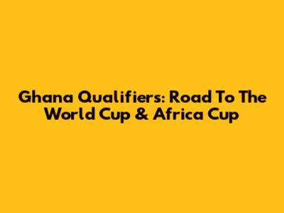 Ghana Qualifiers: Road To The World Cup & Africa Cup