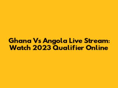 Ghana Vs Angola Live Stream: Watch 2023 Qualifier Online