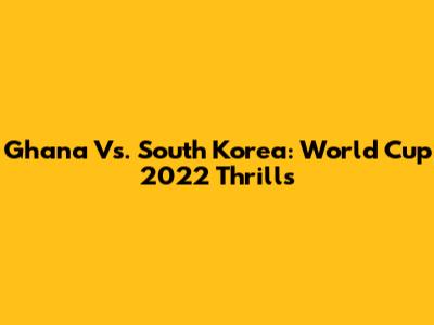 Ghana Vs. South Korea: World Cup 2022 Thrills