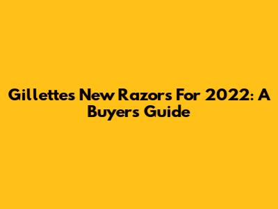 Gillette's New Razors For 2022: A Buyer's Guide