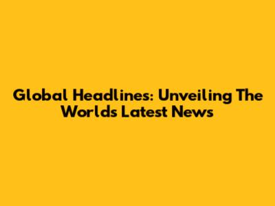 Global Headlines: Unveiling The World's Latest News