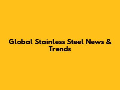 Global Stainless Steel News & Trends