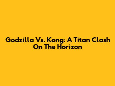 Godzilla Vs. Kong: A Titan Clash On The Horizon