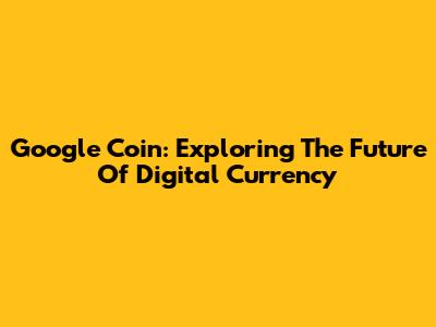 Google Coin: Exploring The Future Of Digital Currency