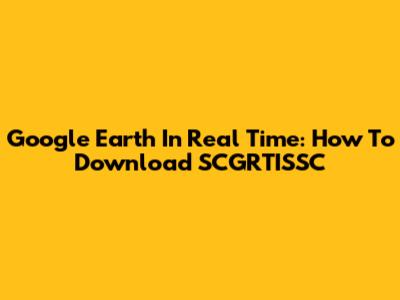 Google Earth In Real Time: How To Download SCGRTISSC