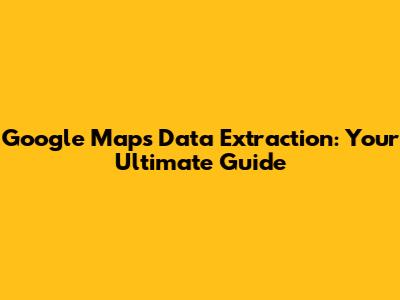 Google Maps Data Extraction: Your Ultimate Guide
