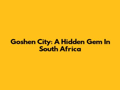 Goshen City: A Hidden Gem In South Africa