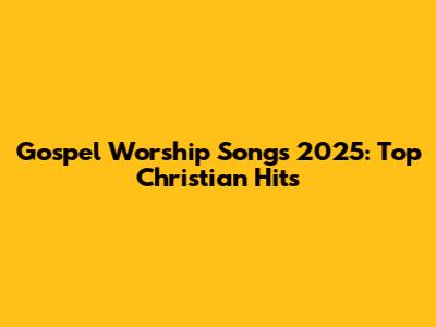 Gospel Worship Songs 2025: Top Christian Hits