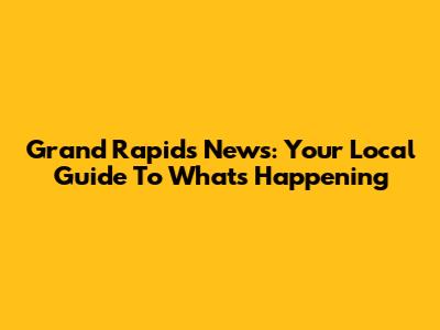 Grand Rapids News: Your Local Guide To What's Happening