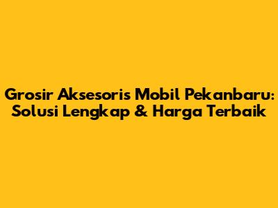 Grosir Aksesoris Mobil Pekanbaru: Solusi Lengkap & Harga Terbaik
