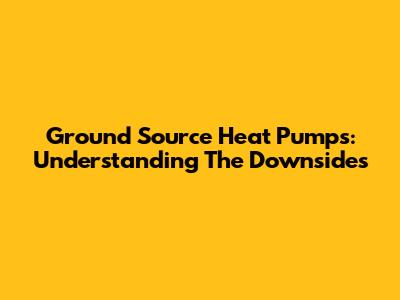 Ground Source Heat Pumps: Understanding The Downsides
