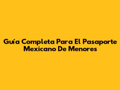 Guía Completa Para El Pasaporte Mexicano De Menores