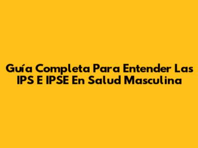 Guía Completa Para Entender Las IPS E IPSE En Salud Masculina
