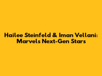Hailee Steinfeld & Iman Vellani: Marvel's Next-Gen Stars