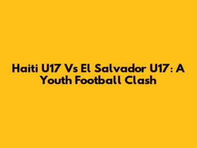 Haiti U17 Vs El Salvador U17: A Youth Football Clash