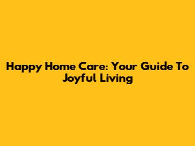 Happy Home Care: Your Guide To Joyful Living