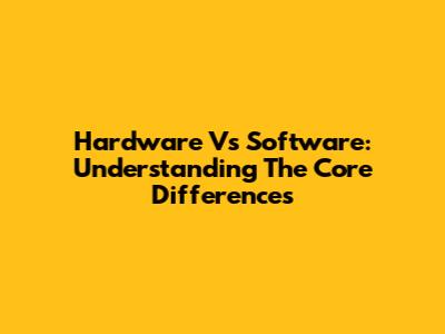 Hardware Vs Software: Understanding The Core Differences