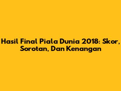 Hasil Final Piala Dunia 2018: Skor, Sorotan, Dan Kenangan