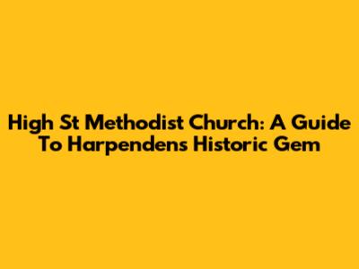 High St Methodist Church: A Guide To Harpenden's Historic Gem