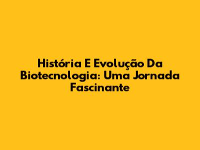 História E Evolução Da Biotecnologia: Uma Jornada Fascinante