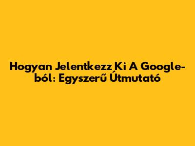Hogyan Jelentkezz Ki A Google-ból: Egyszerű Útmutató