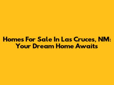 Homes For Sale In Las Cruces, NM: Your Dream Home Awaits