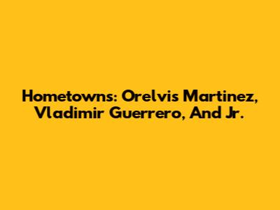 Hometowns: Orelvis Martinez, Vladimir Guerrero, And Jr.