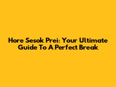 Hore Sesok Prei: Your Ultimate Guide To A Perfect Break