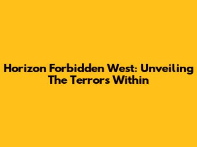 Horizon Forbidden West: Unveiling The Terrors Within