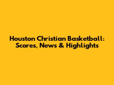 Houston Christian Basketball: Scores, News & Highlights