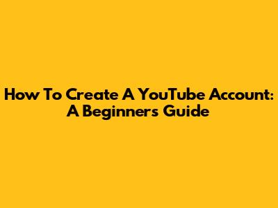 How To Create A YouTube Account: A Beginner's Guide