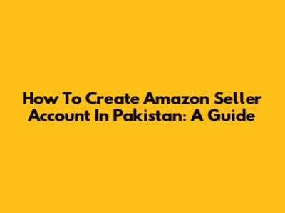 How To Create Amazon Seller Account In Pakistan: A Guide