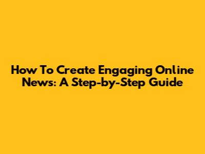 How To Create Engaging Online News: A Step-by-Step Guide