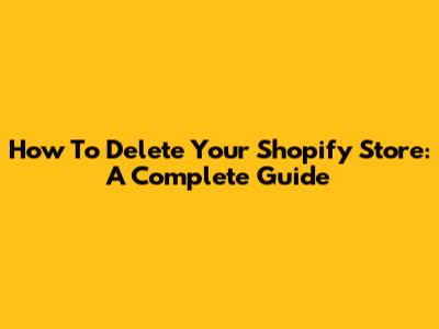 How To Delete Your Shopify Store: A Complete Guide