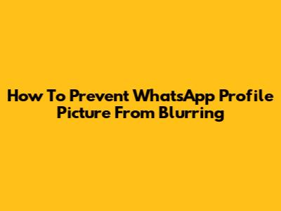 How To Prevent WhatsApp Profile Picture From Blurring